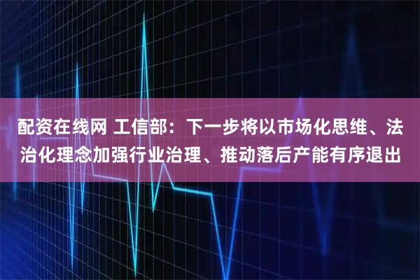 配资在线网 工信部：下一步将以市场化思维、法治化理念加强行业治理、推动落后产能有序退出