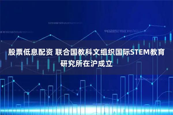 股票低息配资 联合国教科文组织国际STEM教育研究所在沪成立