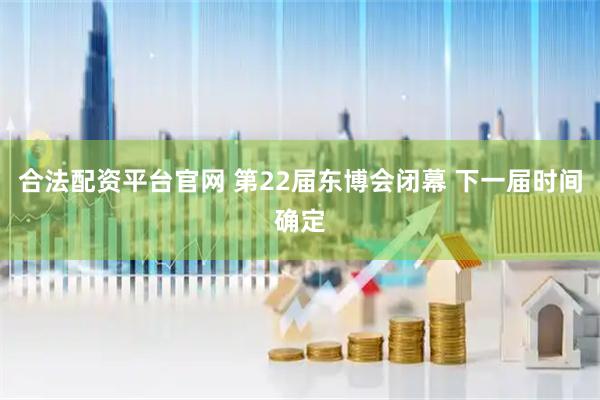 合法配资平台官网 第22届东博会闭幕 下一届时间确定