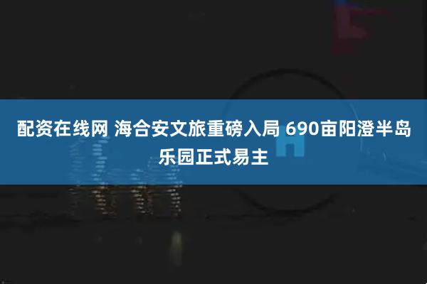 配资在线网 海合安文旅重磅入局 690亩阳澄半岛乐园正式易主
