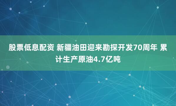 股票低息配资 新疆油田迎来勘探开发70周年 累计生产原油4.7亿吨