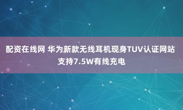 配资在线网 华为新款无线耳机现身TUV认证网站 支持7.5W有线充电