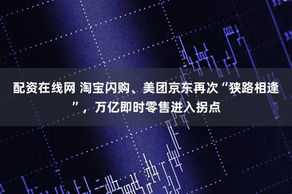 配资在线网 淘宝闪购、美团京东再次“狭路相逢”，万亿即时零售进入拐点