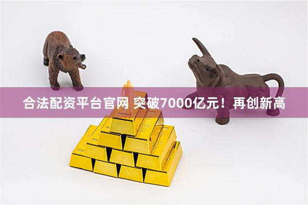合法配资平台官网 突破7000亿元！再创新高