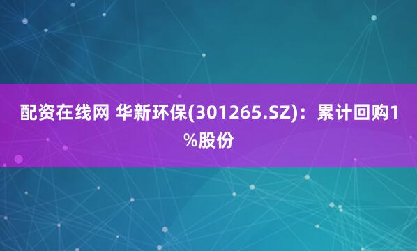 配资在线网 华新环保(301265.SZ)：累计回购1%股份