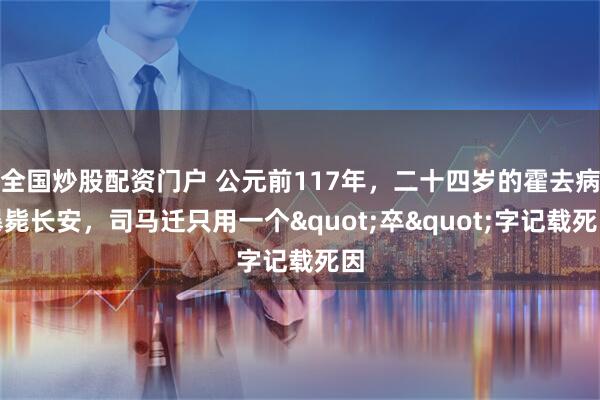 全国炒股配资门户 公元前117年，二十四岁的霍去病暴毙长安，司马迁只用一个"卒"字记载死因