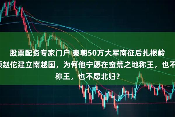 股票配资专家门户 秦朝50万大军南征后扎根岭南，将领赵佗建立南越国，为何他宁愿在蛮荒之地称王，也不愿北归？
