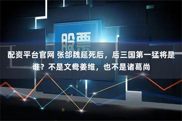 配资平台官网 张郃魏延死后，后三国第一猛将是谁？不是文鸯姜维，也不是诸葛尚