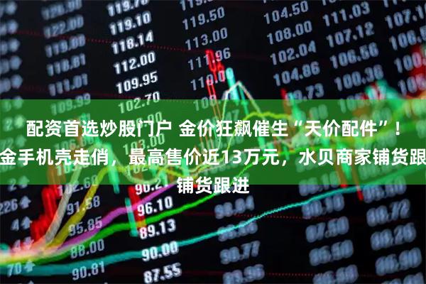 配资首选炒股门户 金价狂飙催生“天价配件”！黄金手机壳走俏，最高售价近13万元，水贝商家铺货跟进