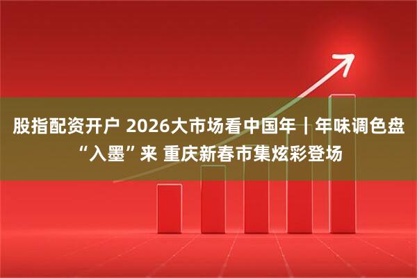 股指配资开户 2026大市场看中国年｜年味调色盘“入墨”来 重庆新春市集炫彩登场