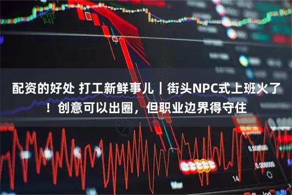 配资的好处 打工新鲜事儿｜街头NPC式上班火了！创意可以出圈，但职业边界得守住