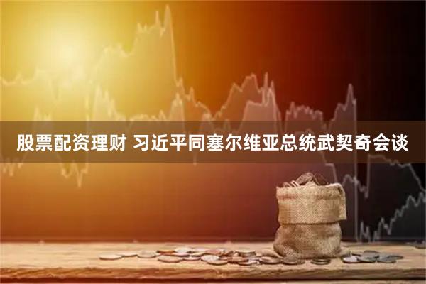 股票配资理财 习近平同塞尔维亚总统武契奇会谈